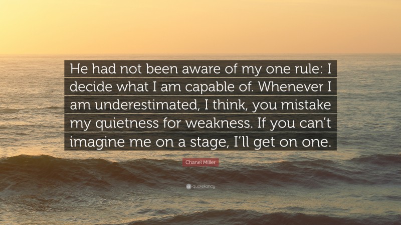 Chanel Miller Quote: “He had not been aware of my one rule: I decide what I am capable of. Whenever I am underestimated, I think, you mistake my quietness for weakness. If you can’t imagine me on a stage, I’ll get on one.”