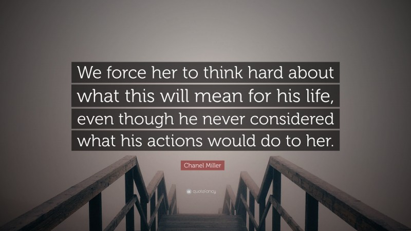Chanel Miller Quote: “We force her to think hard about what this will mean for his life, even though he never considered what his actions would do to her.”