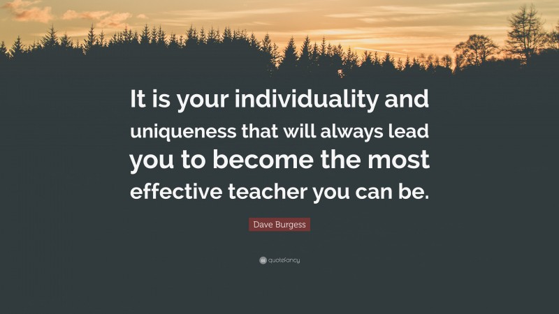 Dave Burgess Quote: “It is your individuality and uniqueness that will always lead you to become the most effective teacher you can be.”