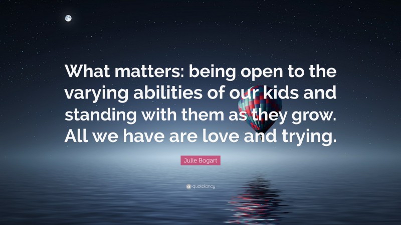 Julie Bogart Quote: “What matters: being open to the varying abilities of our kids and standing with them as they grow. All we have are love and trying.”