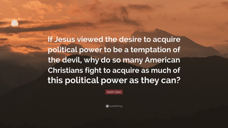 Keith Giles Quote: “If Jesus viewed the desire to acquire political power to be a temptation of the devil, why do so many American Christians fight to acquire as much of this political power as they can?”