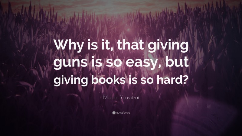 Malala Yousafzai Quote: “Why is it, that giving guns is so easy, but giving books is so hard?”