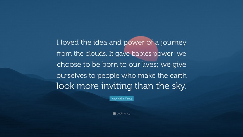 Kao Kalia Yang Quote: “I loved the idea and power of a journey from the clouds. It gave babies power: we choose to be born to our lives; we give ourselves to people who make the earth look more inviting than the sky.”