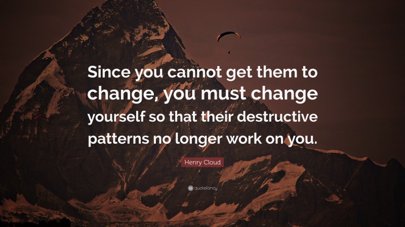 Henry Cloud Quote: “Since you cannot get them to change, you must change yourself so that their destructive patterns no longer work on you.”