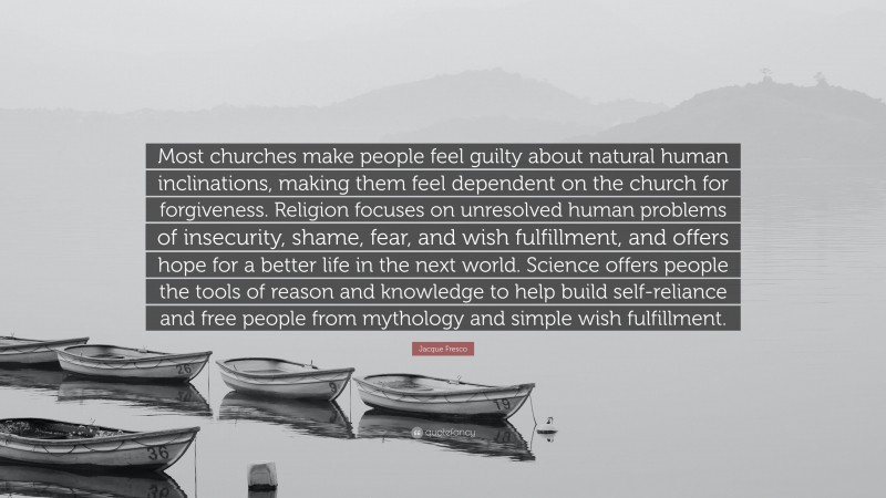 Jacque Fresco Quote: “Most churches make people feel guilty about natural human inclinations, making them feel dependent on the church for forgiveness. Religion focuses on unresolved human problems of insecurity, shame, fear, and wish fulfillment, and offers hope for a better life in the next world. Science offers people the tools of reason and knowledge to help build self-reliance and free people from mythology and simple wish fulfillment.”
