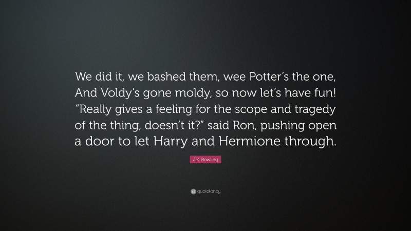 J.K. Rowling Quote: “We did it, we bashed them, wee Potter’s the one, And Voldy’s gone moldy, so now let’s have fun! “Really gives a feeling for the scope and tragedy of the thing, doesn’t it?” said Ron, pushing open a door to let Harry and Hermione through.”