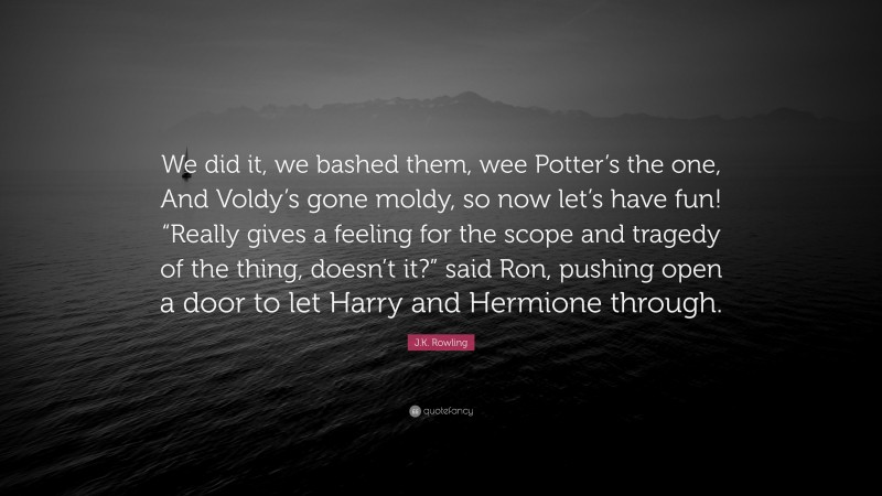 J.K. Rowling Quote: “We did it, we bashed them, wee Potter’s the one, And Voldy’s gone moldy, so now let’s have fun! “Really gives a feeling for the scope and tragedy of the thing, doesn’t it?” said Ron, pushing open a door to let Harry and Hermione through.”