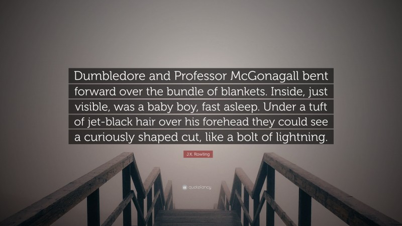 J.K. Rowling Quote: “Dumbledore and Professor McGonagall bent forward over the bundle of blankets. Inside, just visible, was a baby boy, fast asleep. Under a tuft of jet-black hair over his forehead they could see a curiously shaped cut, like a bolt of lightning.”