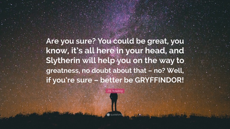J.K. Rowling Quote: “Are you sure? You could be great, you know, it’s all here in your head, and Slytherin will help you on the way to greatness, no doubt about that – no? Well, if you’re sure – better be GRYFFINDOR!”