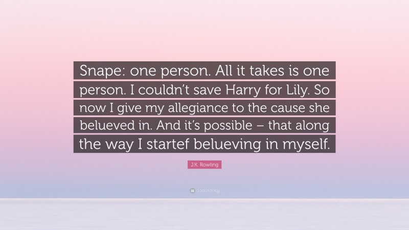J.K. Rowling Quote: “Snape: one person. All it takes is one person. I couldn’t save Harry for Lily. So now I give my allegiance to the cause she belueved in. And it’s possible – that along the way I startef belueving in myself.”