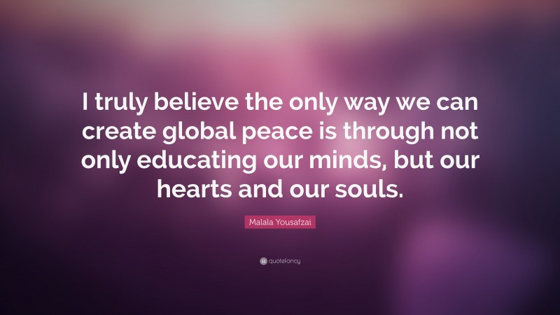 Malala Yousafzai Quote: “I truly believe the only way we can create global peace is through not only educating our minds, but our hearts and our souls.”