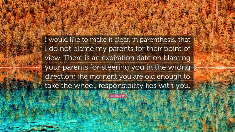 J.K. Rowling Quote: “I would like to make it clear, in parenthesis, that I do not blame my parents for their point of view. There is an expiration date on blaming your parents for steering you in the wrong direction; the moment you are old enough to take the wheel, responsibility lies with you.”