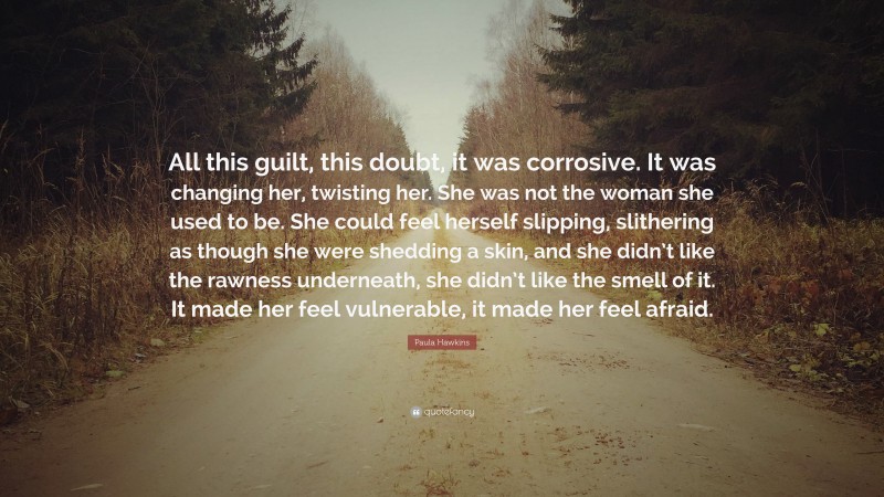 Paula Hawkins Quote: “All this guilt, this doubt, it was corrosive. It was changing her, twisting her. She was not the woman she used to be. She could feel herself slipping, slithering as though she were shedding a skin, and she didn’t like the rawness underneath, she didn’t like the smell of it. It made her feel vulnerable, it made her feel afraid.”