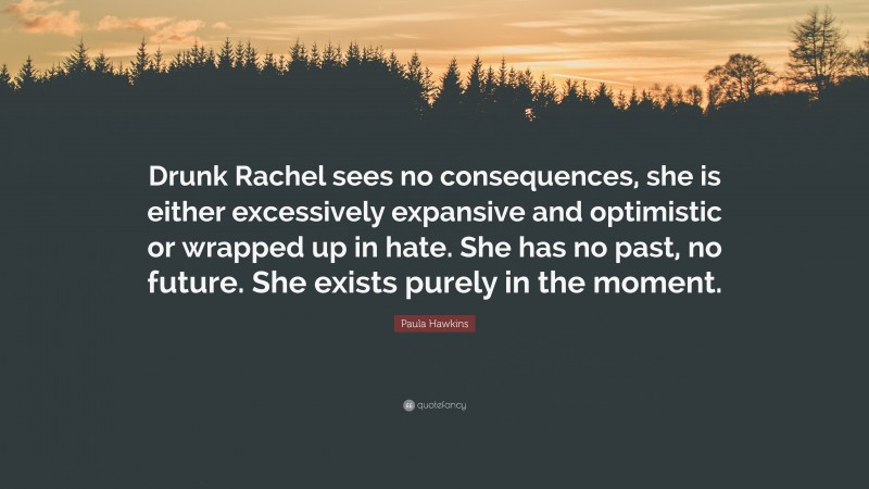 Paula Hawkins Quote: “Drunk Rachel sees no consequences, she is either excessively expansive and optimistic or wrapped up in hate. She has no past, no future. She exists purely in the moment.”