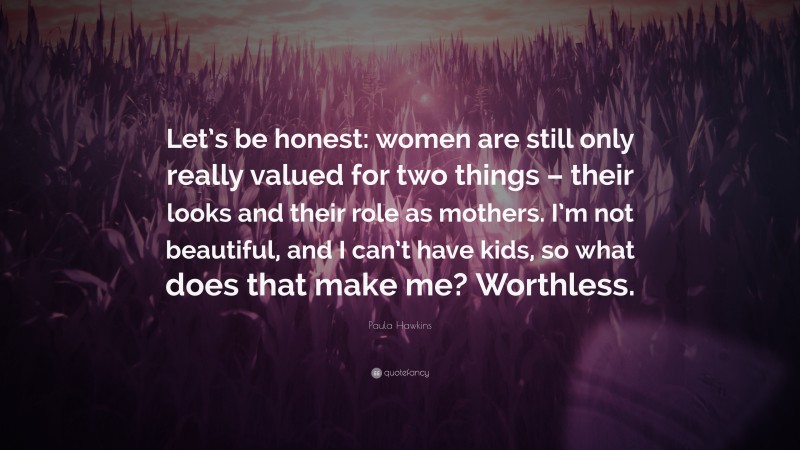 Paula Hawkins Quote: “Let’s be honest: women are still only really valued for two things – their looks and their role as mothers. I’m not beautiful, and I can’t have kids, so what does that make me? Worthless.”