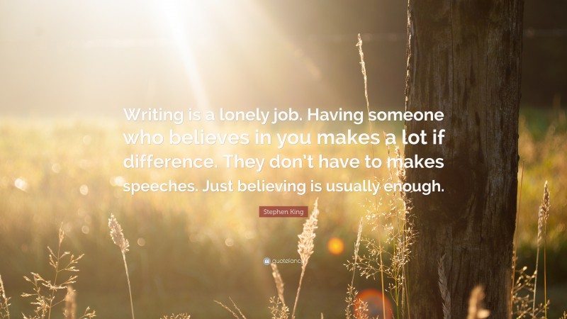 Stephen King Quote: “Writing is a lonely job. Having someone who believes in you makes a lot if difference. They don’t have to makes speeches. Just believing is usually enough.”