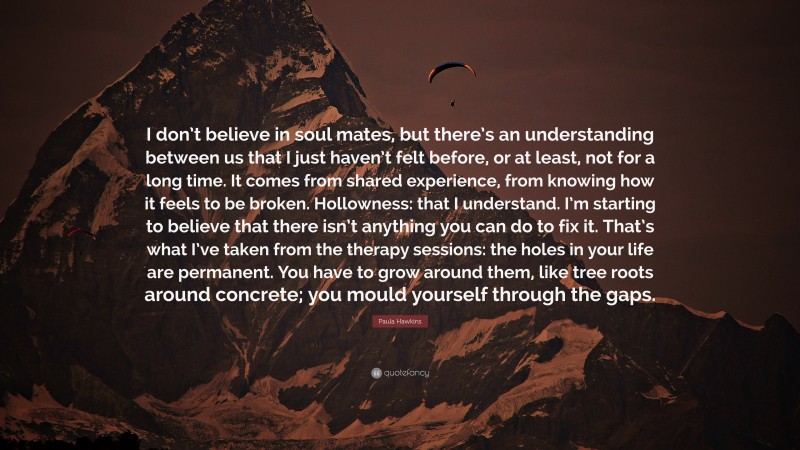 Paula Hawkins Quote: “I don’t believe in soul mates, but there’s an understanding between us that I just haven’t felt before, or at least, not for a long time. It comes from shared experience, from knowing how it feels to be broken. Hollowness: that I understand. I’m starting to believe that there isn’t anything you can do to fix it. That’s what I’ve taken from the therapy sessions: the holes in your life are permanent. You have to grow around them, like tree roots around concrete; you mould yourself through the gaps.”