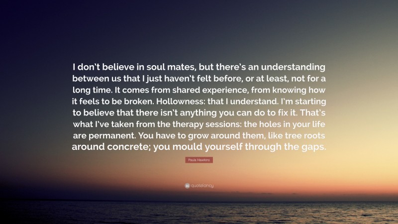 Paula Hawkins Quote: “I don’t believe in soul mates, but there’s an understanding between us that I just haven’t felt before, or at least, not for a long time. It comes from shared experience, from knowing how it feels to be broken. Hollowness: that I understand. I’m starting to believe that there isn’t anything you can do to fix it. That’s what I’ve taken from the therapy sessions: the holes in your life are permanent. You have to grow around them, like tree roots around concrete; you mould yourself through the gaps.”