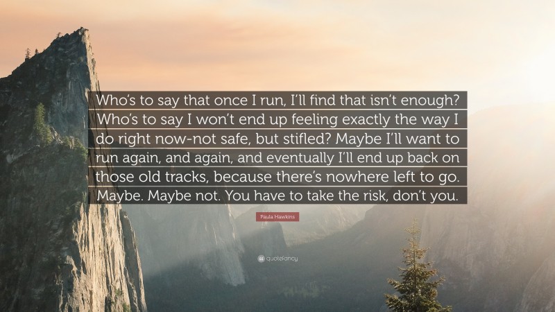 Paula Hawkins Quote: “Who’s to say that once I run, I’ll find that isn’t enough? Who’s to say I won’t end up feeling exactly the way I do right now-not safe, but stifled? Maybe I’ll want to run again, and again, and eventually I’ll end up back on those old tracks, because there’s nowhere left to go. Maybe. Maybe not. You have to take the risk, don’t you.”