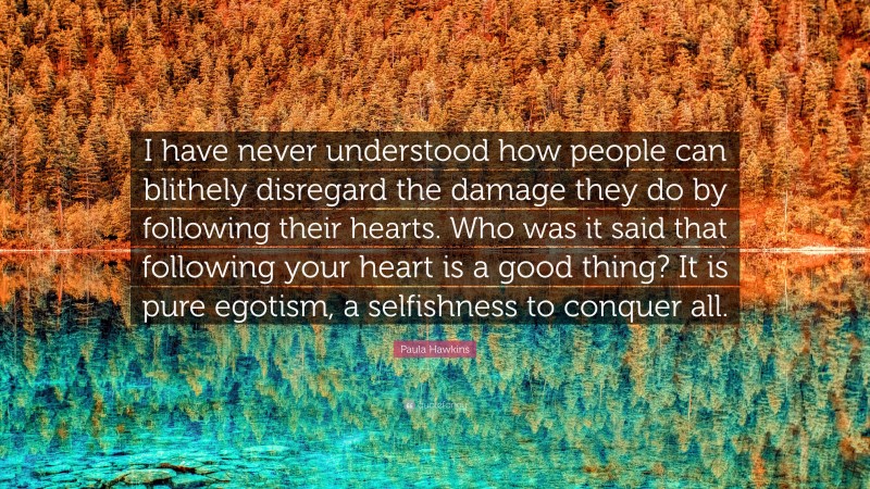 Paula Hawkins Quote: “I have never understood how people can blithely disregard the damage they do by following their hearts. Who was it said that following your heart is a good thing? It is pure egotism, a selfishness to conquer all.”