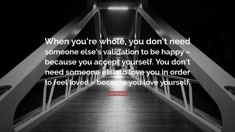 Leo Babauta Quote: “When you’re whole, you don’t need someone else’s validation to be happy – because you accept yourself. You don’t need someone else to love you in order to feel loved – because you love yourself.”
