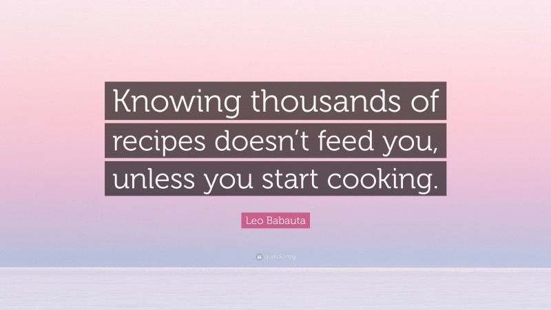 Leo Babauta Quote: “Knowing thousands of recipes doesn’t feed you, unless you start cooking.”