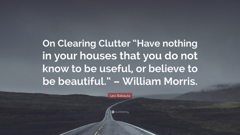 Leo Babauta Quote: “On Clearing Clutter “Have nothing in your houses that you do not know to be useful, or believe to be beautiful.” – William Morris.”
