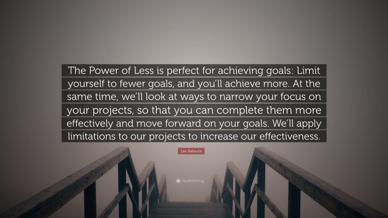 Leo Babauta Quote: “The Power of Less is perfect for achieving goals: Limit yourself to fewer goals, and you’ll achieve more. At the same time, we’ll look at ways to narrow your focus on your projects, so that you can complete them more effectively and move forward on your goals. We’ll apply limitations to our projects to increase our effectiveness.”