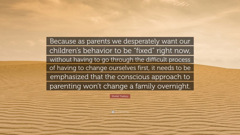 Shefali Tsabary Quote: “Because as parents we desperately want our children’s behavior to be “fixed” right now, without having to go through the difficult process of having to change ourselves first, it needs to be emphasized that the conscious approach to parenting won’t change a family overnight.”