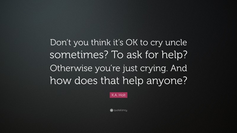 K.A. Holt Quote: “Don’t you think it’s OK to cry uncle sometimes? To ask for help? Otherwise you’re just crying. And how does that help anyone?”