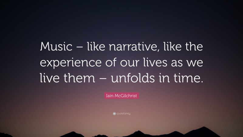 Iain McGilchrist Quote: “Music – like narrative, like the experience of our lives as we live them – unfolds in time.”