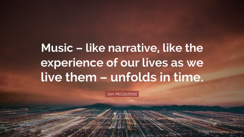 Iain McGilchrist Quote: “Music – like narrative, like the experience of our lives as we live them – unfolds in time.”
