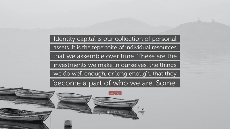 Meg Jay Quote: “Identity capital is our collection of personal assets. It is the repertoire of individual resources that we assemble over time. These are the investments we make in ourselves, the things we do well enough, or long enough, that they become a part of who we are. Some.”