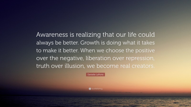 Danielle LaPorte Quote: “Awareness is realizing that our life could always be better. Growth is doing what it takes to make it better. When we choose the positive over the negative, liberation over repression, truth over illusion, we become real creators.”