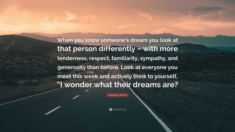 Danielle LaPorte Quote: “When you know someone’s dream you look at that person differently – with more tenderness, respect, familiarity, sympathy, and generosity than before. Look at everyone you meet this week and actively think to yourself, “I wonder what their dreams are?”