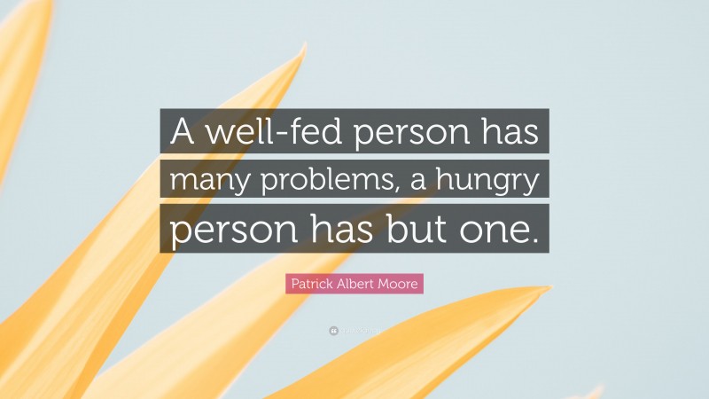 Patrick Albert Moore Quote: “A well-fed person has many problems, a hungry person has but one.”