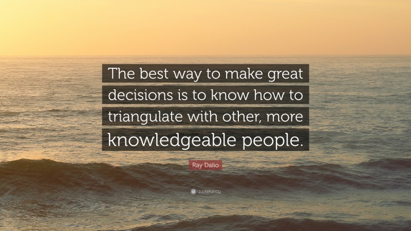 Ray Dalio Quote: “The best way to make great decisions is to know how to triangulate with other, more knowledgeable people.”