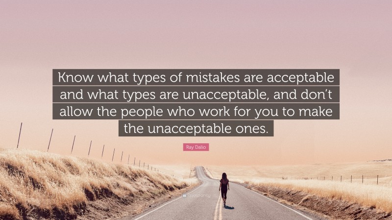 Ray Dalio Quote: “Know what types of mistakes are acceptable and what types are unacceptable, and don’t allow the people who work for you to make the unacceptable ones.”