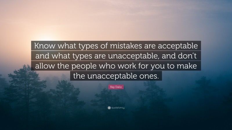 Ray Dalio Quote: “Know what types of mistakes are acceptable and what types are unacceptable, and don’t allow the people who work for you to make the unacceptable ones.”