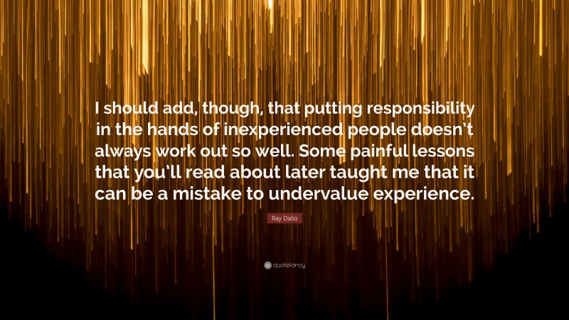 Ray Dalio Quote: “I should add, though, that putting responsibility in the hands of inexperienced people doesn’t always work out so well. Some painful lessons that you’ll read about later taught me that it can be a mistake to undervalue experience.”