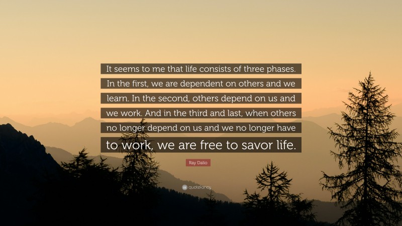 Ray Dalio Quote: “It seems to me that life consists of three phases. In the first, we are dependent on others and we learn. In the second, others depend on us and we work. And in the third and last, when others no longer depend on us and we no longer have to work, we are free to savor life.”