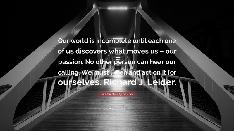 Barbara Meiklejohn-Free Quote: “Our world is incomplete until each one of us discovers what moves us – our passion. No other person can hear our calling. We must listen and act on it for ourselves. Richard J. Leider.”