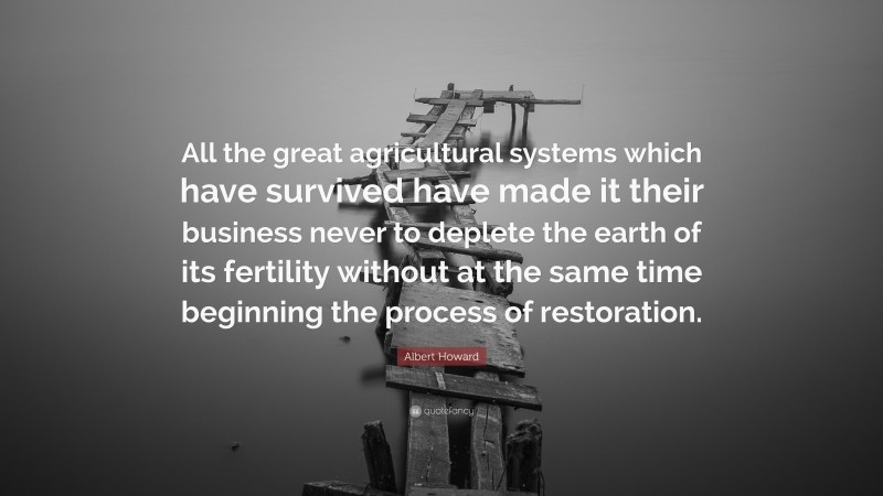 Albert Howard Quote: “All the great agricultural systems which have survived have made it their business never to deplete the earth of its fertility without at the same time beginning the process of restoration.”