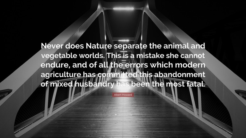 Albert Howard Quote: “Never does Nature separate the animal and vegetable worlds. This is a mistake she cannot endure, and of all the errors which modern agriculture has committed this abandonment of mixed husbandry has been the most fatal.”
