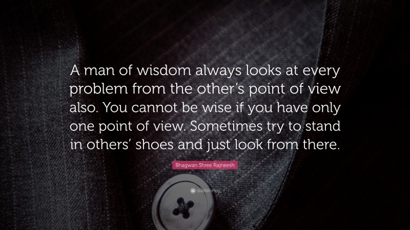 Bhagwan Shree Rajneesh Quote: “A man of wisdom always looks at every problem from the other’s point of view also. You cannot be wise if you have only one point of view. Sometimes try to stand in others’ shoes and just look from there.”