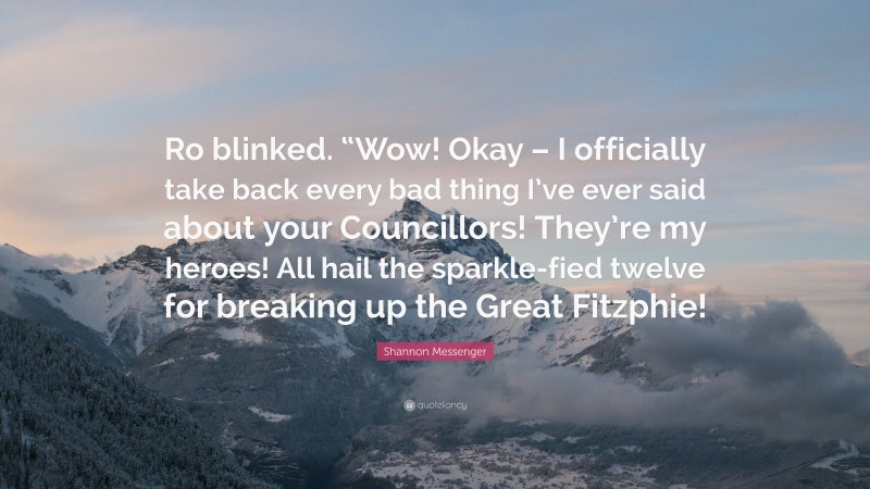 Shannon Messenger Quote: “Ro blinked. “Wow! Okay – I officially take back every bad thing I’ve ever said about your Councillors! They’re my heroes! All hail the sparkle-fied twelve for breaking up the Great Fitzphie!”