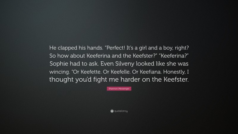 Shannon Messenger Quote: “He clapped his hands. “Perfect! It’s a girl and a boy, right? So how about Keeferina and the Keefster?” “Keeferina?” Sophie had to ask. Even Silveny looked like she was wincing. “Or Keefette. Or Keefelle. Or Keefiana. Honestly, I thought you’d fight me harder on the Keefster.”