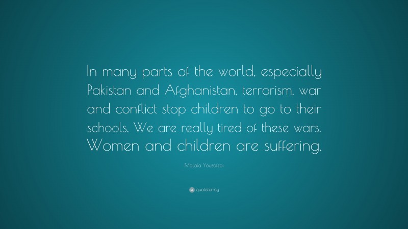 Malala Yousafzai Quote: “In many parts of the world, especially Pakistan and Afghanistan, terrorism, war and conflict stop children to go to their schools. We are really tired of these wars. Women and children are suffering.”