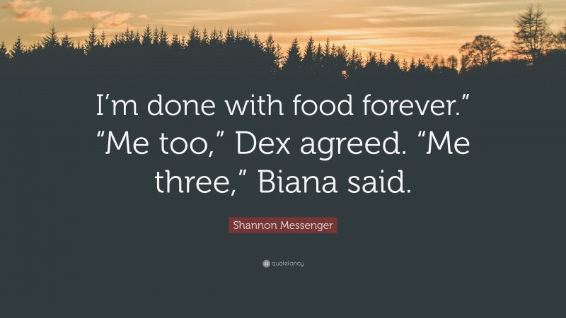Shannon Messenger Quote: “I’m done with food forever.” “Me too,” Dex agreed. “Me three,” Biana said.”