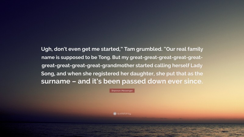 Shannon Messenger Quote: “Ugh, don’t even get me started,” Tam grumbled. “Our real family name is supposed to be Tong. But my great-great-great-great-great-great-great-great-great-grandmother started calling herself Lady Song, and when she registered her daughter, she put that as the surname – and it’s been passed down ever since.”
